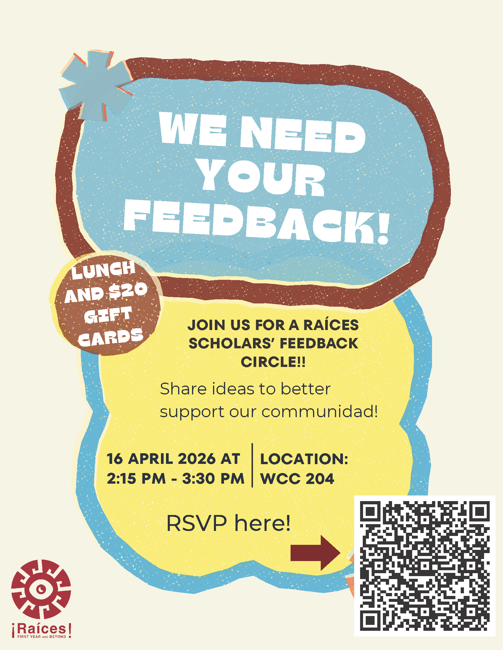 We need your feedback! Join us for a Raices Scholar feedback circle. Share ideas to better support our communidad. April 16, 2026 at 2:15 p.m. - 3:30 p.m.  Lunch and $20 gift card available - RSVP link: https://docs.google.com/forms/d/e/1FAIpQLSdU7nfdboqXAFNuMJnl7p3DKNgcmk25tO4V6Lq4HVhGTpVyyw/viewform?pli=1 - click for PDF